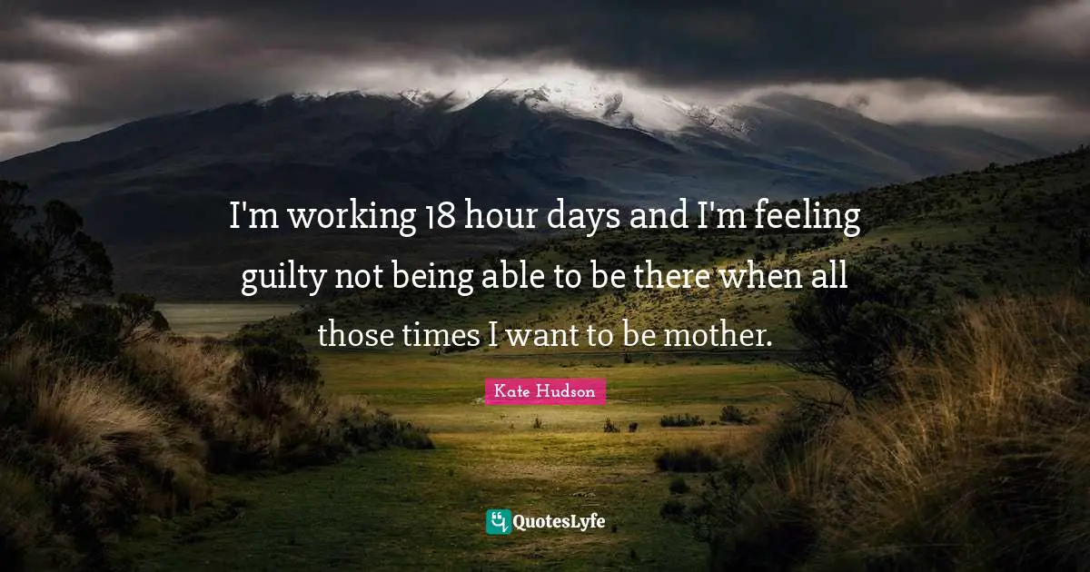 I'm working 18 hour days and I'm feeling guilty not being able to be there when all those times I want to be mother.