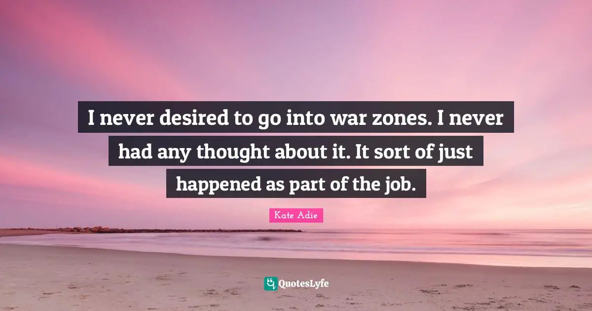 I never desired to go into war zones. I never had any thought about it. It sort of just happened as part of the job.