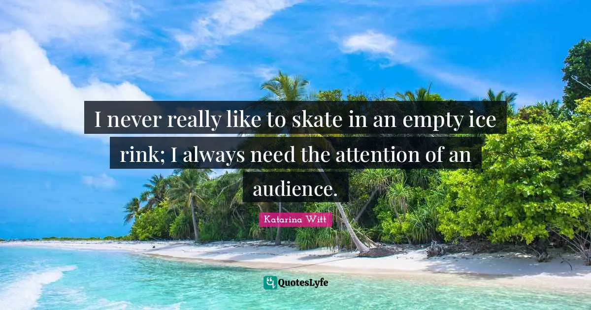 I never really like to skate in an empty ice rink; I always need the attention of an audience.