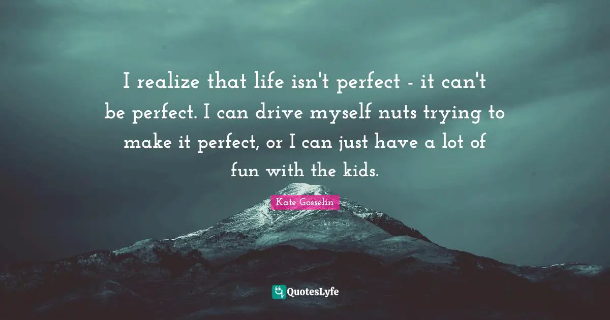 I realize that life isn't perfect - it can't be perfect. I can drive myself nuts trying to make it perfect, or I can just have a lot of fun with the kids.