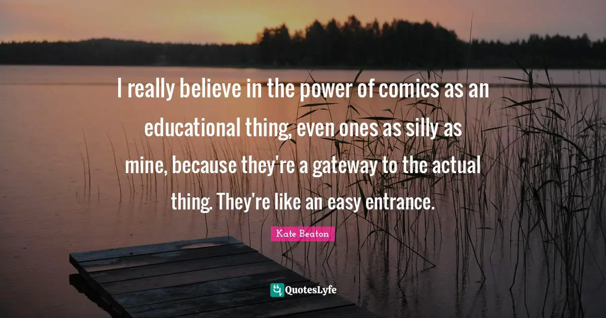 I really believe in the power of comics as an educational thing, even ones as silly as mine, because they're a gateway to the actual thing. They're like an easy entrance.