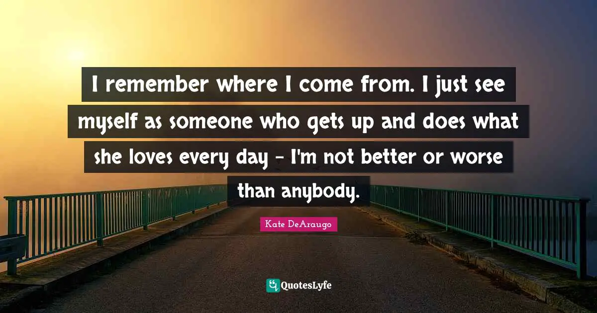 I remember where I come from. I just see myself as someone who gets up and does what she loves every day - I'm not better or worse than anybody.