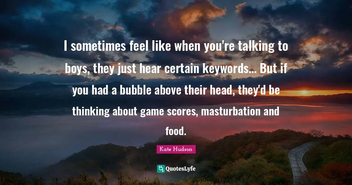 I sometimes feel like when you're talking to boys, they just hear certain keywords… But if you had a bubble above their head, they'd be thinking about game scores, masturbation and food.