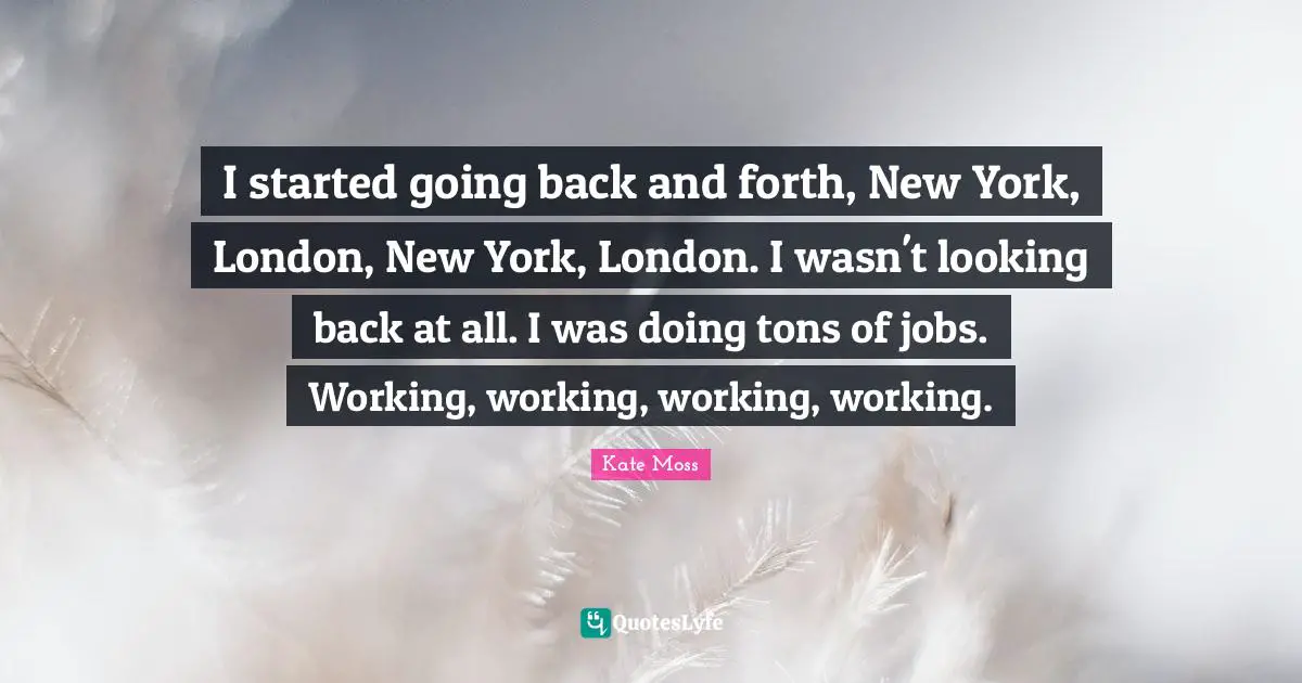 I started going back and forth, New York, London, New York, London. I wasn't looking back at all. I was doing tons of jobs. Working, working, working, working.