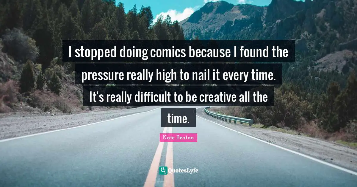 I stopped doing comics because I found the pressure really high to nail it every time. It's really difficult to be creative all the time.