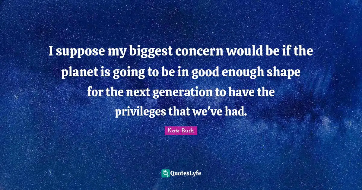 I suppose my biggest concern would be if the planet is going to be in good enough shape for the next generation to have the privileges that we've had.