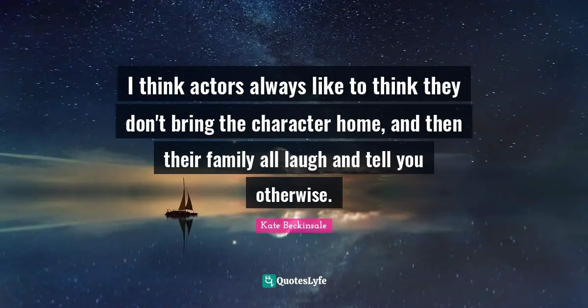 I think actors always like to think they don't bring the character home, and then their family all laugh and tell you otherwise.