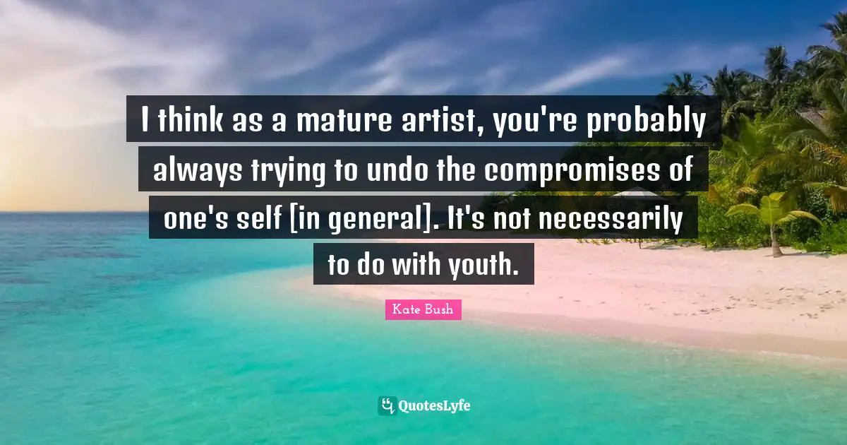 I think as a mature artist, you're probably always trying to undo the compromises of one's self [in general]. It's not necessarily to do with youth.