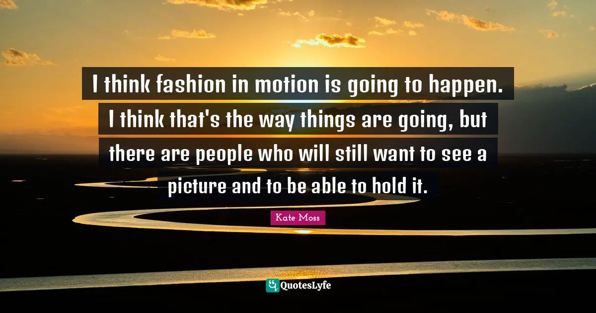 I think fashion in motion is going to happen. I think that's the way things are going, but there are people who will still want to see a picture and to be able to hold it.