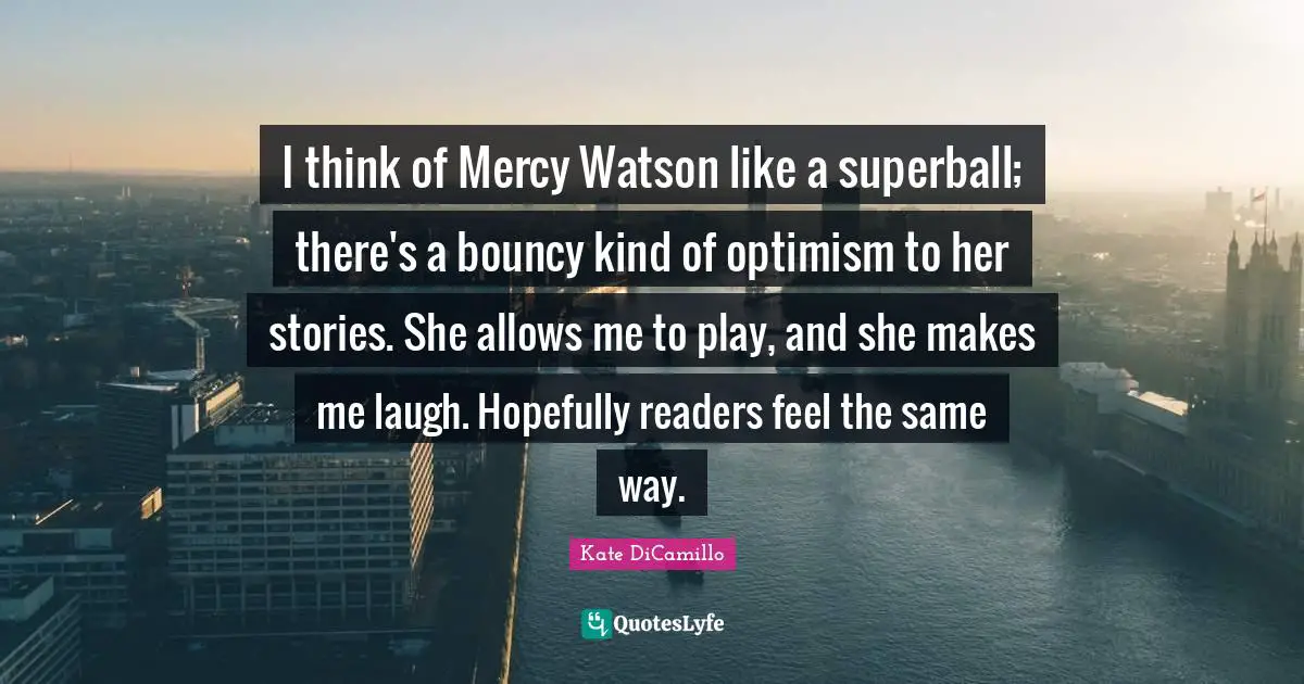 Dr Watson Quotes: "I think of Mercy Watson like a superball; there's a bouncy kind of optimism to her stories. She allows me to play, and she makes me laugh. Hopefully readers feel the same way."