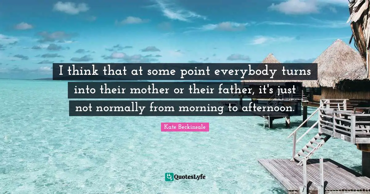 I think that at some point everybody turns into their mother or their father, it's just not normally from morning to afternoon.