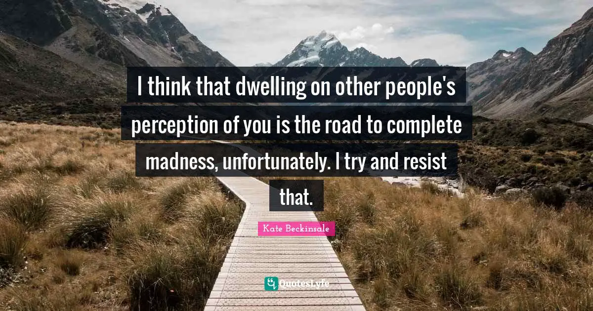 I think that dwelling on other people's perception of you is the road to complete madness, unfortunately. I try and resist that.