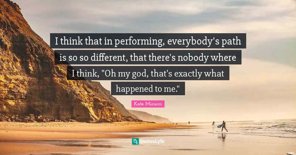 I think that in performing, everybody's path is so so different, that there's nobody where I think, "Oh my god, that's exactly what happened to me."