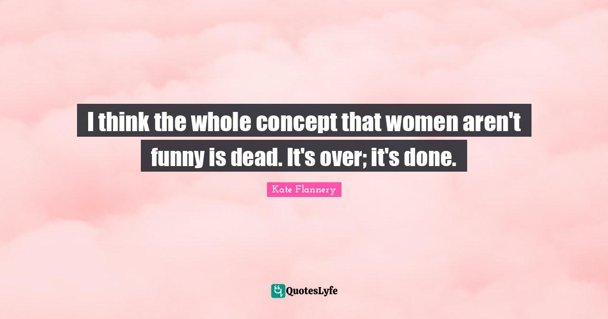 I think the whole concept that women aren't funny is dead. It's over; it's done.