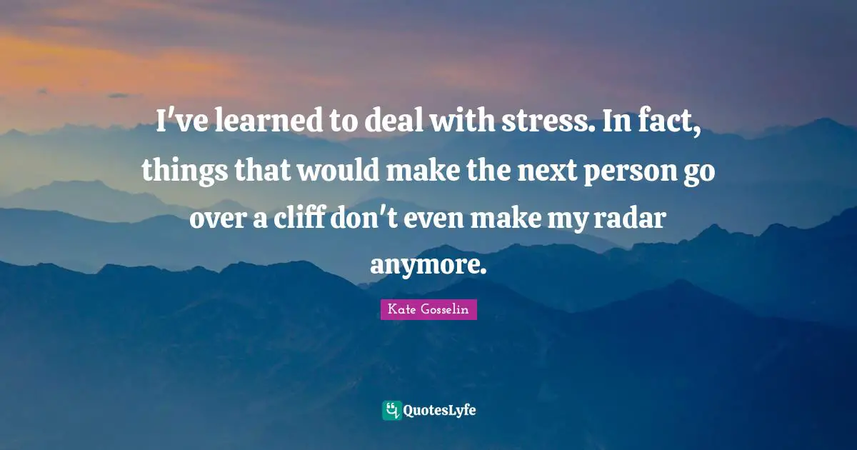 I've learned to deal with stress. In fact, things that would make the next person go over a cliff don't even make my radar anymore.