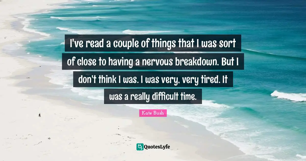 Kate Bush Quotes: "I've read a couple of things that I was sort of close to having a nervous breakdown. But I don't think I was. I was very, very tired. It was a really difficult time."