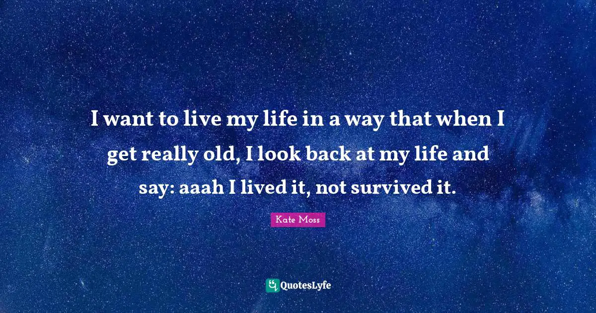 I want to live my life in a way that when I get really old, I look back at my life and say: aaah I lived it, not survived it.