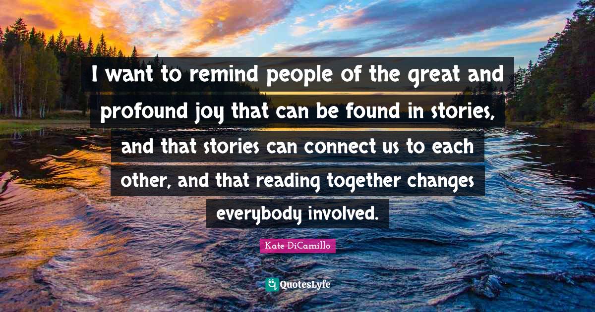 Kate DiCamillo Quotes: "I want to remind people of the great and profound joy that can be found in stories, and that stories can connect us to each other, and that reading together changes everybody involved."