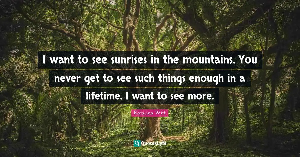 I want to see sunrises in the mountains. You never get to see such things enough in a lifetime. I want to see more.