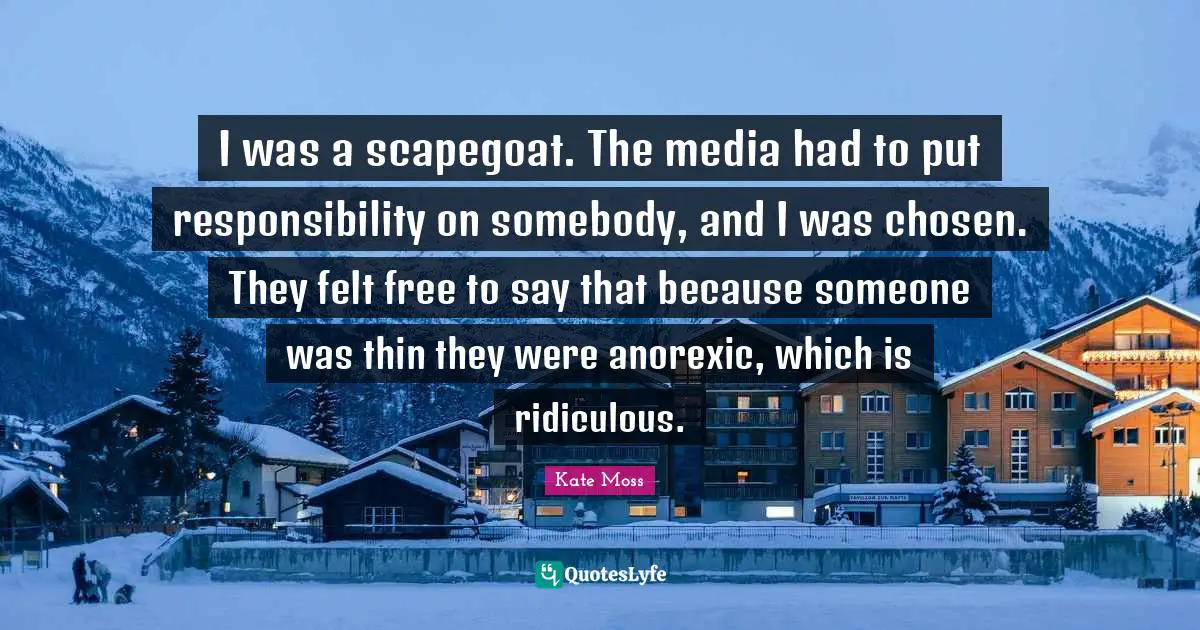 I was a scapegoat. The media had to put responsibility on somebody, and I was chosen. They felt free to say that because someone was thin they were anorexic, which is ridiculous.