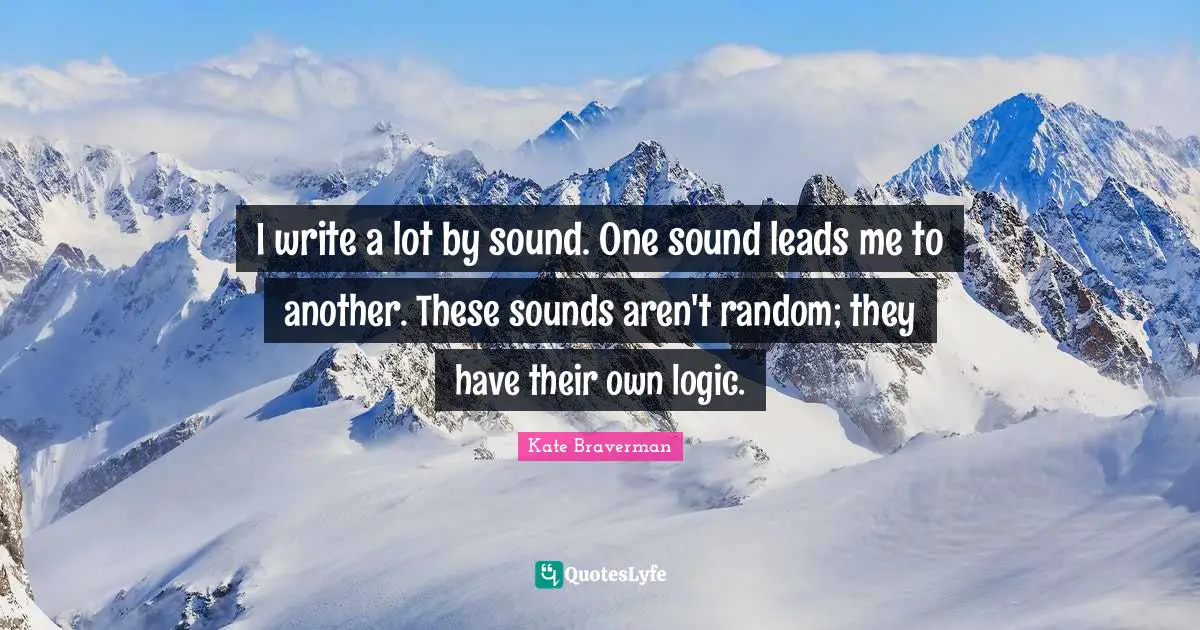 I write a lot by sound. One sound leads me to another. These sounds aren't random; they have their own logic.