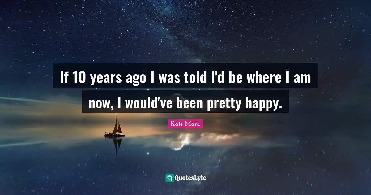If 10 years ago I was told I'd be where I am now, I would've been pretty happy.