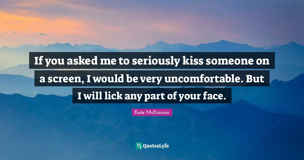 If you asked me to seriously kiss someone on a screen, I would be very uncomfortable. But I will lick any part of your face.