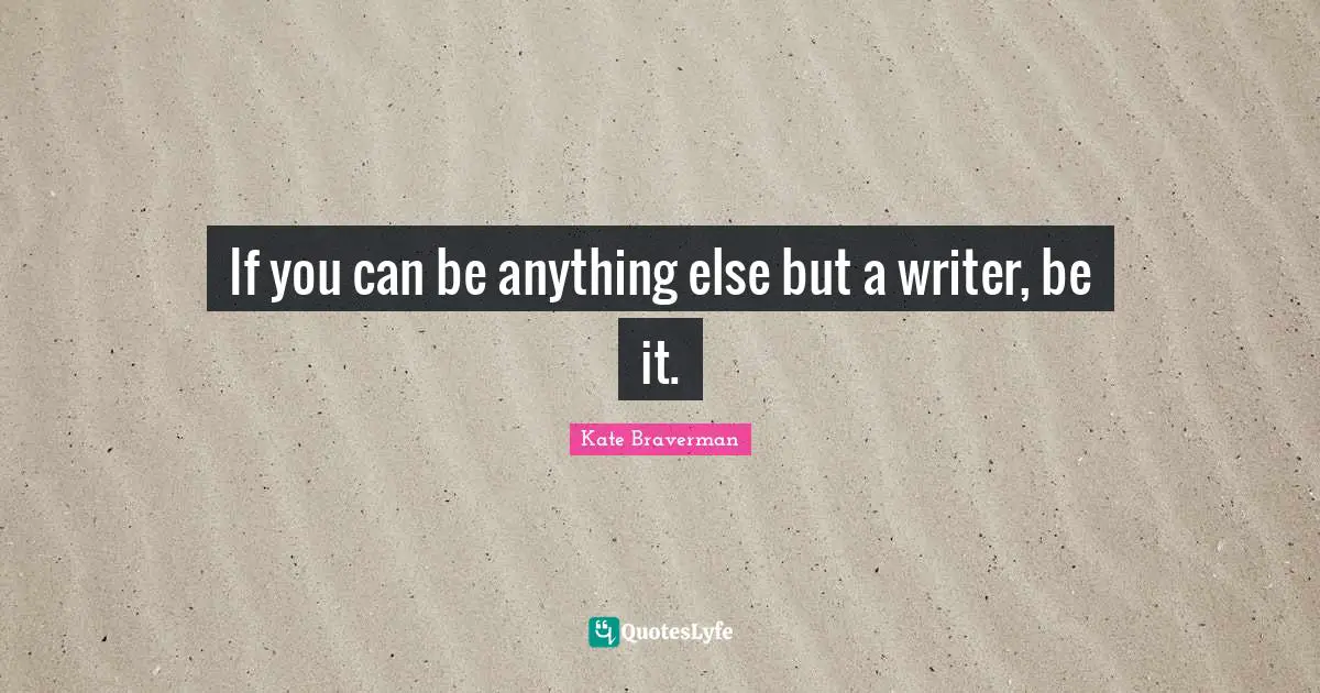 If you can be anything else but a writer, be it.
