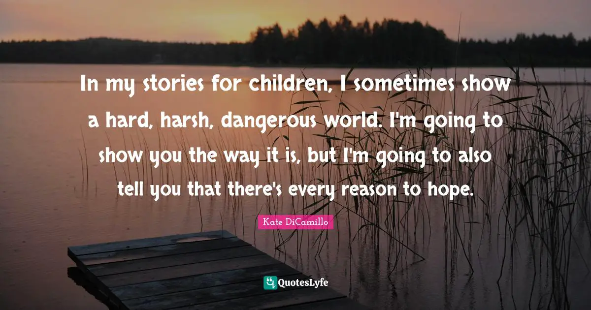 In my stories for children, I sometimes show a hard, harsh, dangerous world. I'm going to show you the way it is, but I'm going to also tell you that there's every reason to hope.