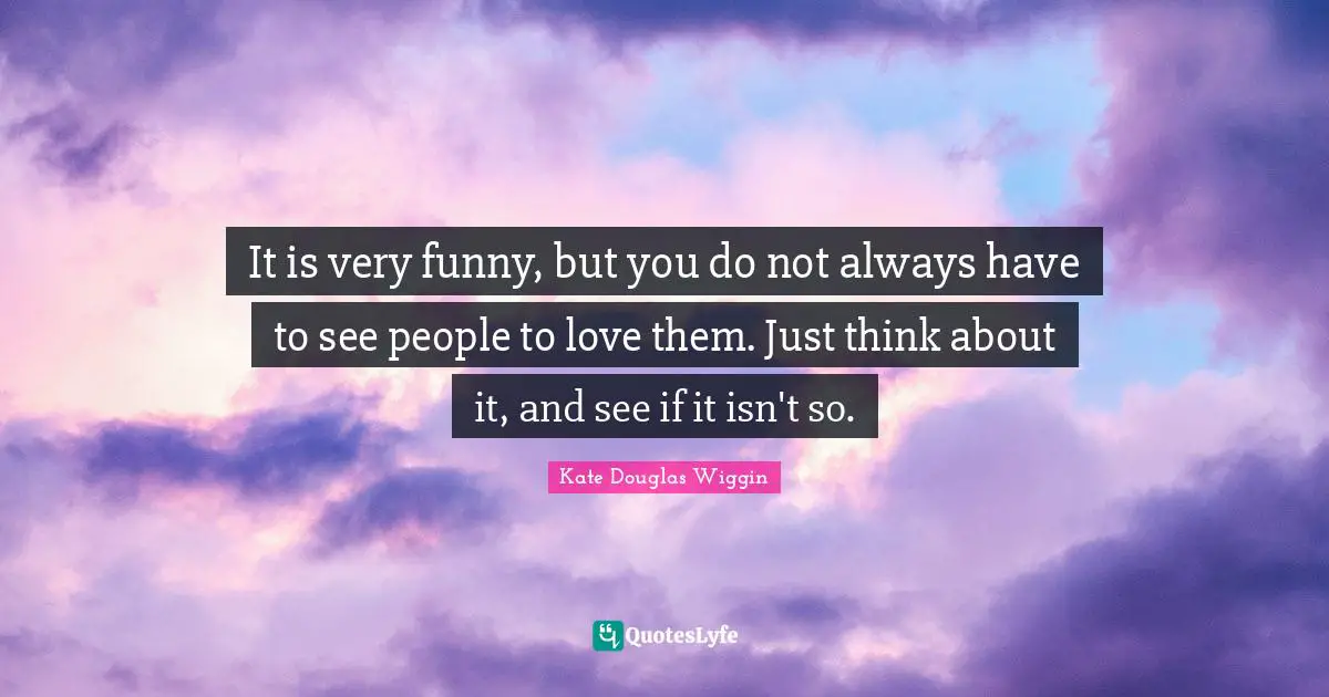 Kate Douglas Wiggin Quotes: "It is very funny, but you do not always have to see people to love them. Just think about it, and see if it isn't so."