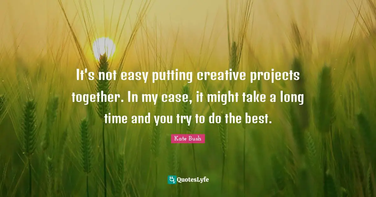 It's not easy putting creative projects together. In my case, it might take a long time and you try to do the best.