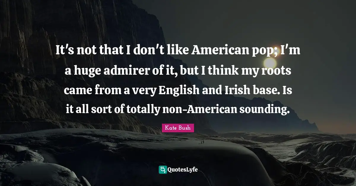 It's not that I don't like American pop; I'm a huge admirer of it, but I think my roots came from a very English and Irish base. Is it all sort of totally non-American sounding.