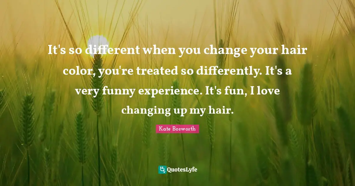 It's so different when you change your hair color, you're treated so differently. It's a very funny experience. It's fun, I love changing up my hair.