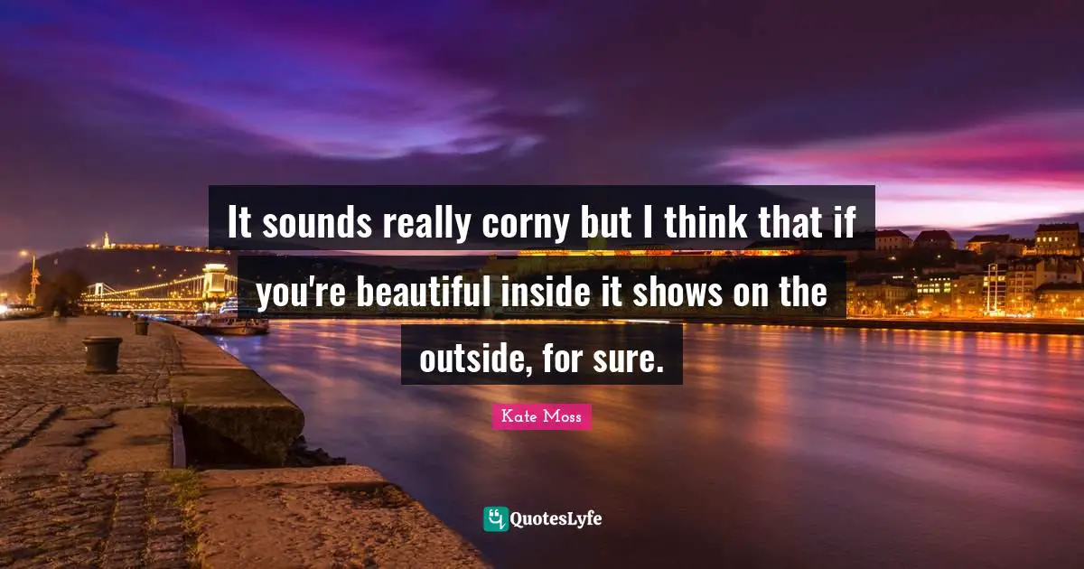 It sounds really corny but I think that if you're beautiful inside it shows on the outside, for sure.