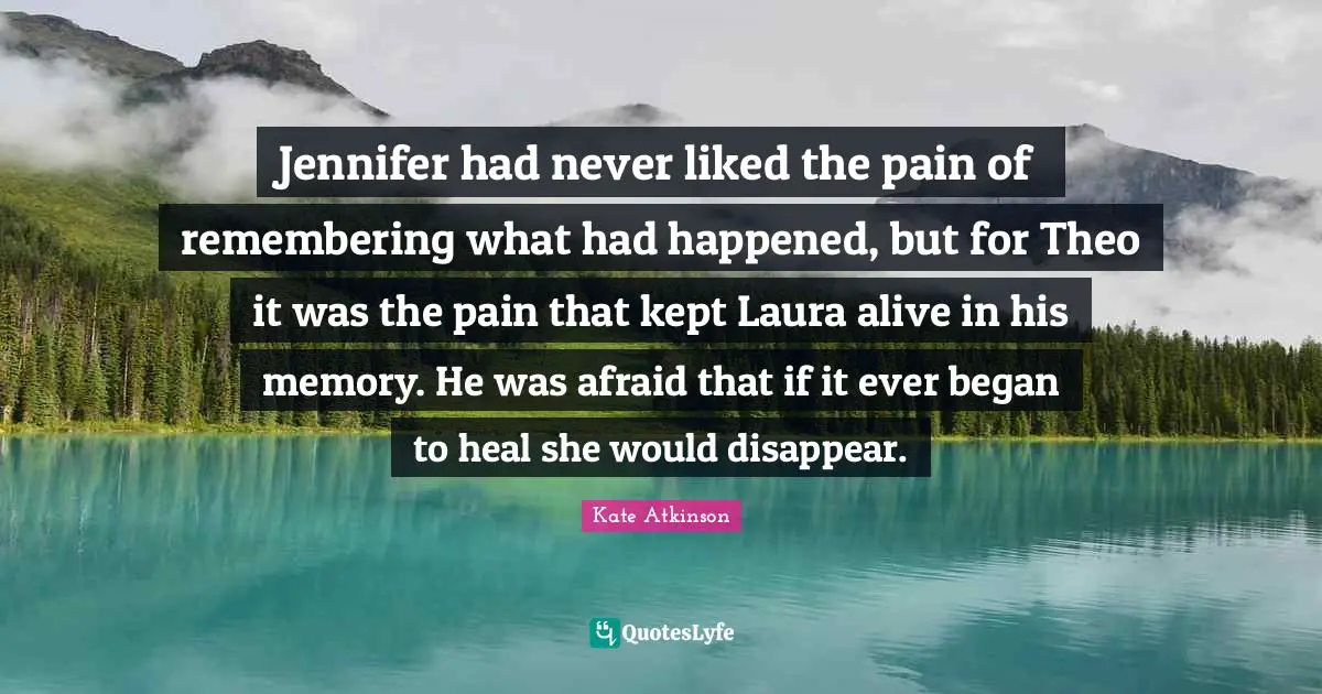 Jennifer had never liked the pain of remembering what had happened, but for Theo it was the pain that kept Laura alive in his memory. He was afraid that if it ever began to heal she would disappear.
