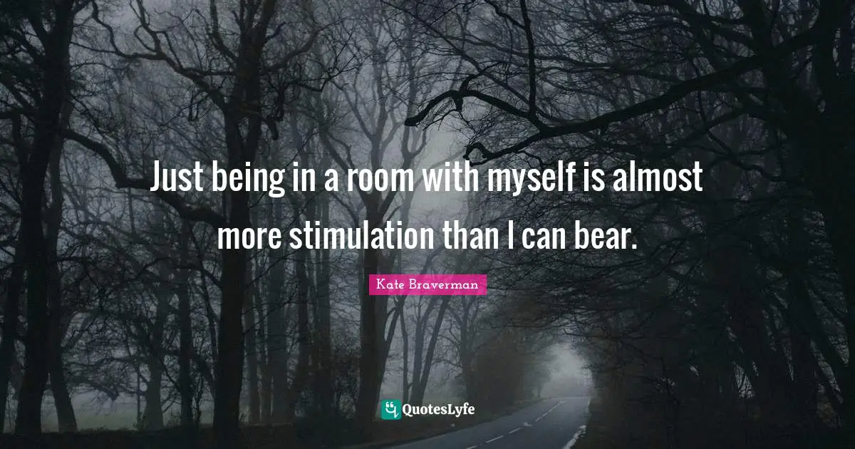 Just being in a room with myself is almost more stimulation than I can bear.