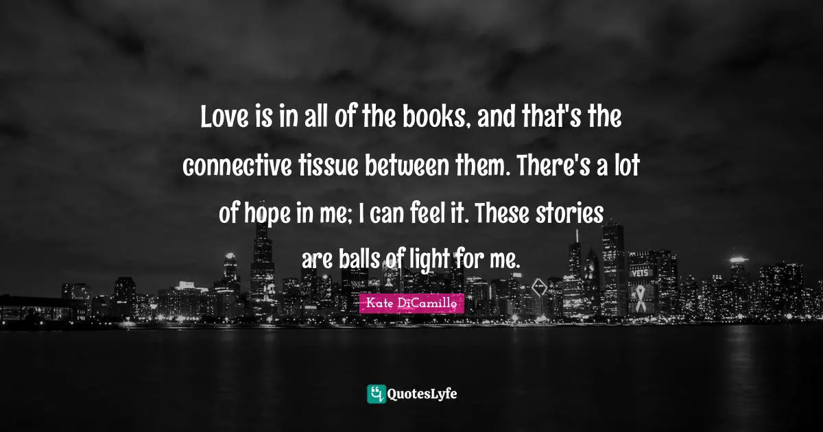 Love is in all of the books, and that's the connective tissue between them. There's a lot of hope in me; I can feel it. These stories are balls of light for me.