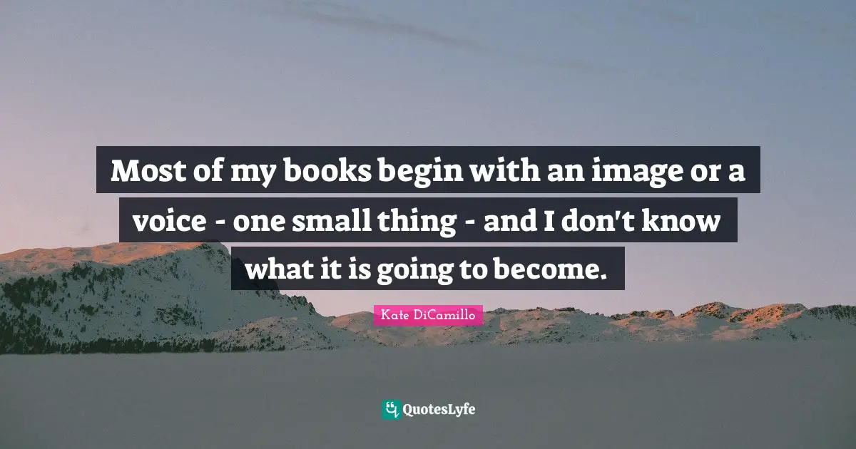 Most of my books begin with an image or a voice - one small thing - and I don't know what it is going to become.