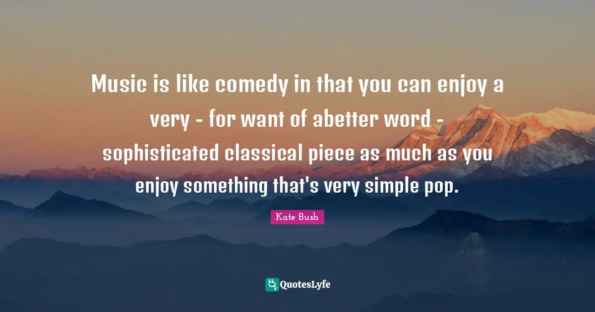 Music is like comedy in that you can enjoy a very - for want of abetter word - sophisticated classical piece as much as you enjoy something that's very simple pop.