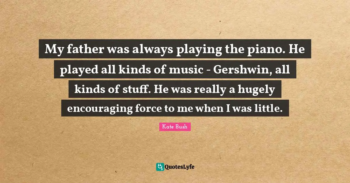 Kate Bush Quotes: "My father was always playing the piano. He played all kinds of music - Gershwin, all kinds of stuff. He was really a hugely encouraging force to me when I was little."