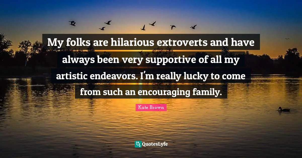 My folks are hilarious extroverts and have always been very supportive of all my artistic endeavors. I'm really lucky to come from such an encouraging family.