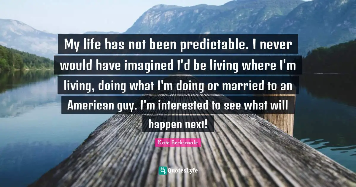 My life has not been predictable. I never would have imagined I'd be living where I'm living, doing what I'm doing or married to an American guy. I'm interested to see what will happen next!