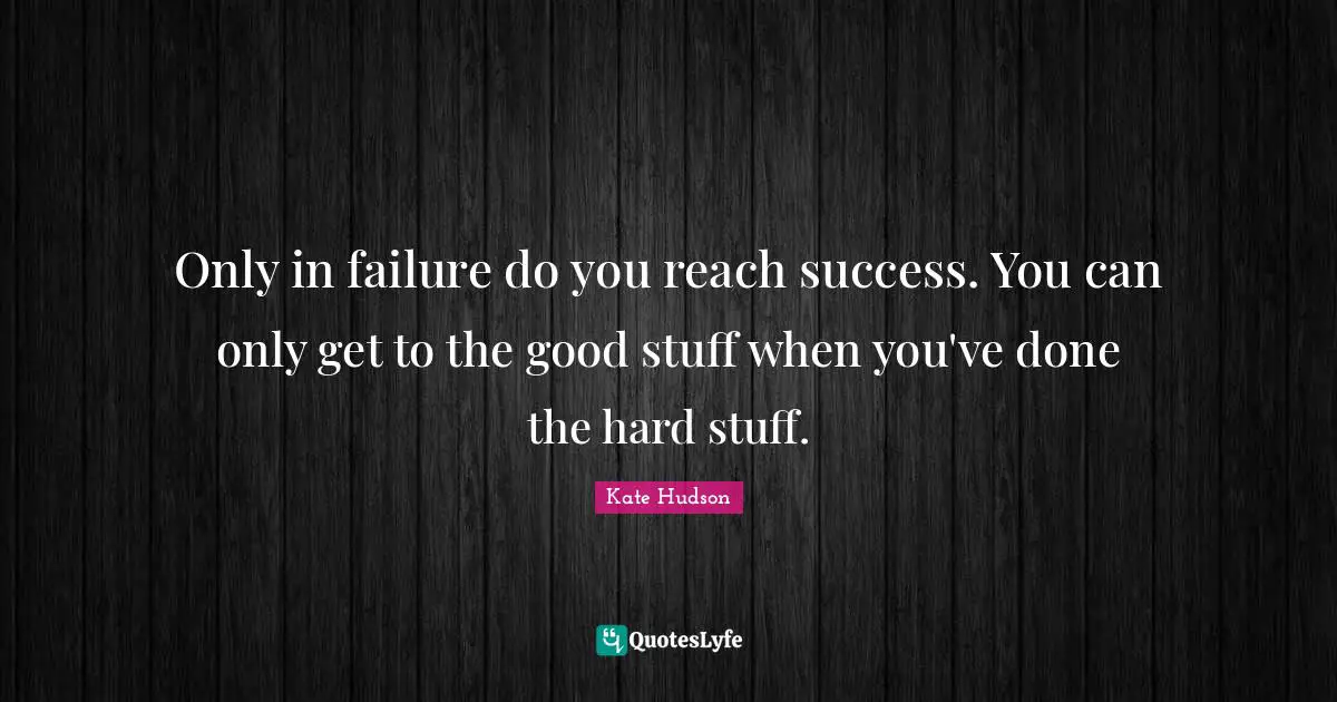 Only in failure do you reach success. You can only get to the good stuff when you've done the hard stuff.