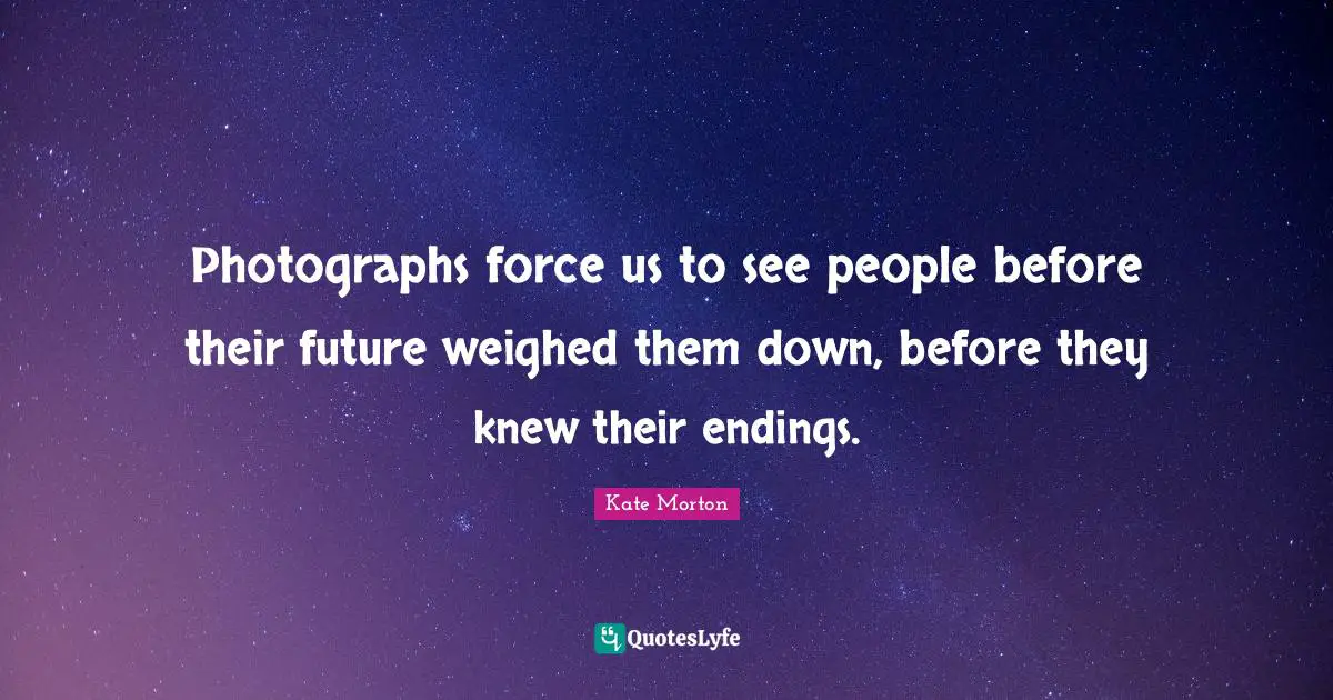 Photographs force us to see people before their future weighed them down, before they knew their endings.