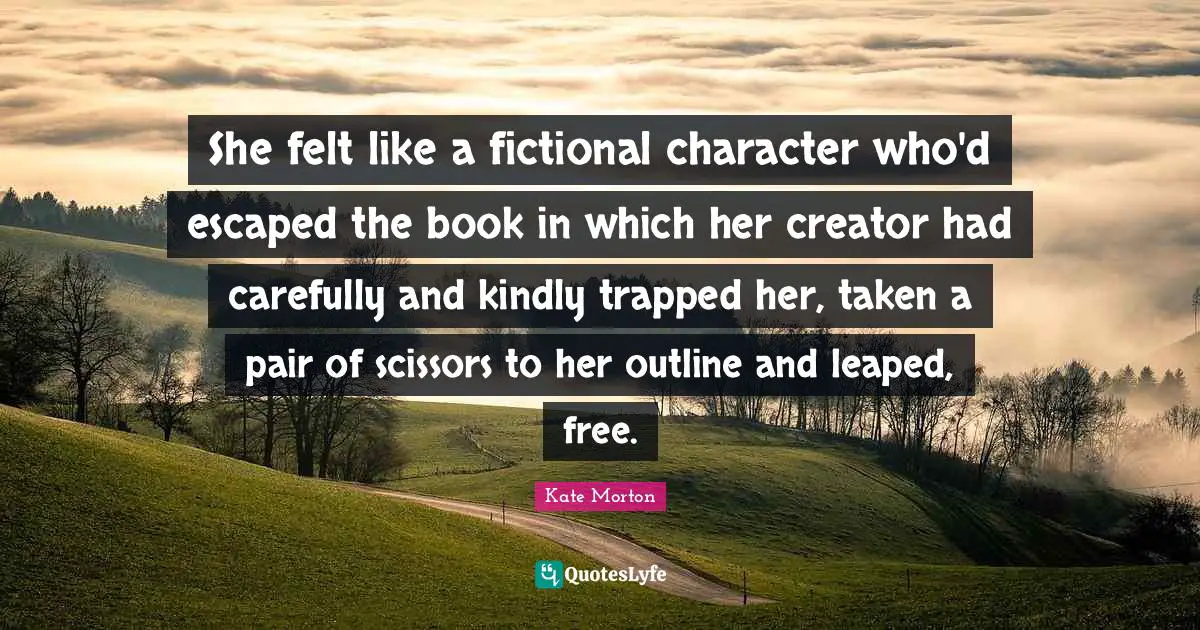 She felt like a fictional character who'd escaped the book in which her creator had carefully and kindly trapped her, taken a pair of scissors to her outline and leaped, free.