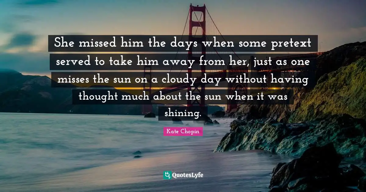 Kate Chopin Quotes: "She missed him the days when some pretext served to take him away from her, just as one misses the sun on a cloudy day without having thought much about the sun when it was shining."