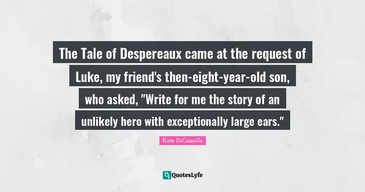 The Tale of Despereaux came at the request of Luke, my friend's then-eight-year-old son, who asked, "Write for me the story of an unlikely hero with exceptionally large ears."
