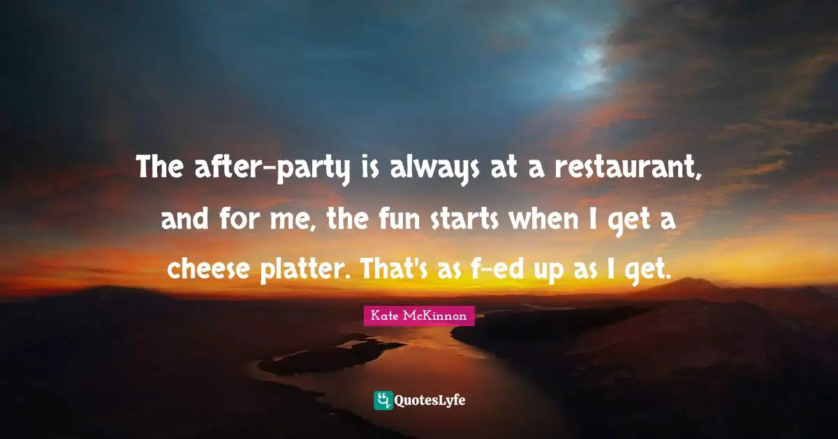 The after-party is always at a restaurant, and for me, the fun starts when I get a cheese platter. That's as f-ed up as I get.