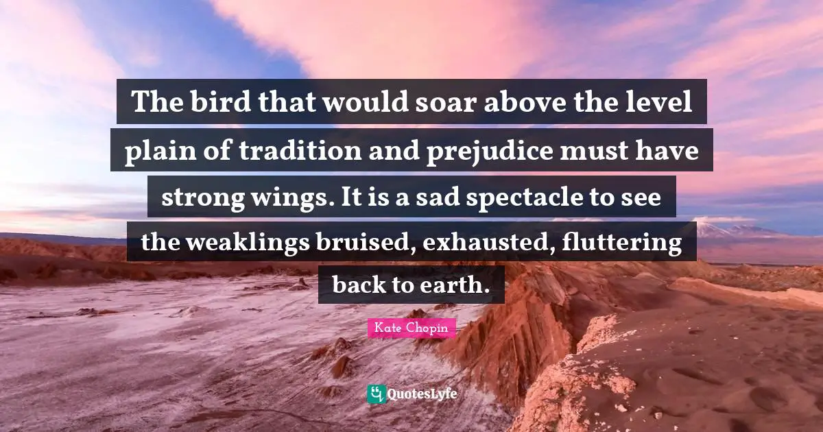 Kate Chopin Quotes: "The bird that would soar above the level plain of tradition and prejudice must have strong wings. It is a sad spectacle to see the weaklings bruised, exhausted, fluttering back to earth."