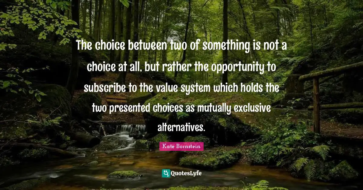 Alternatives Quotes: "The choice between two of something is not a choice at all, but rather the opportunity to subscribe to the value system which holds the two presented choices as mutually exclusive alternatives."